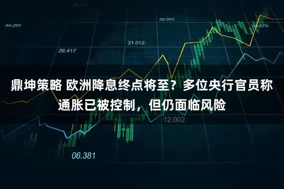 鼎坤策略 欧洲降息终点将至？多位央行官员称通胀已被控制，但仍面临风险