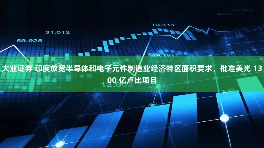 大业证券 印度放宽半导体和电子元件制造业经济特区面积要求，批准美光 1300 亿卢比项目