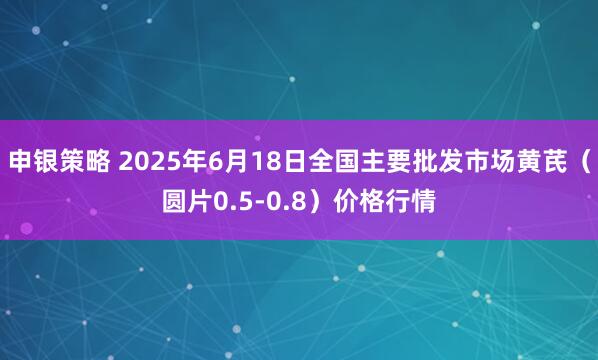 申银策略 2025年6月18日全国主要批发市场黄芪（圆片0.5-0.8）价格行情