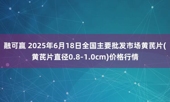 融可赢 2025年6月18日全国主要批发市场黄芪片(黄芪片直径0.8-1.0cm)价格行情