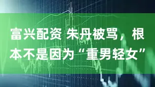 富兴配资 朱丹被骂，根本不是因为“重男轻女”