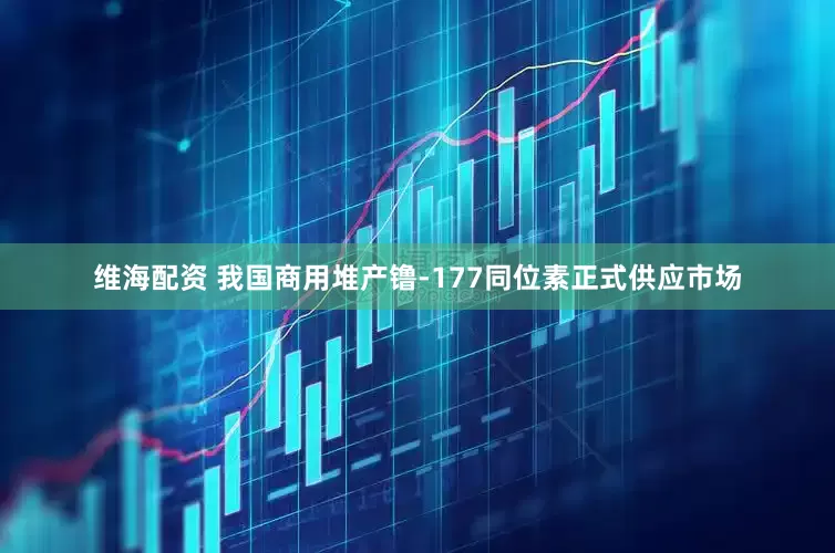 维海配资 我国商用堆产镥-177同位素正式供应市场