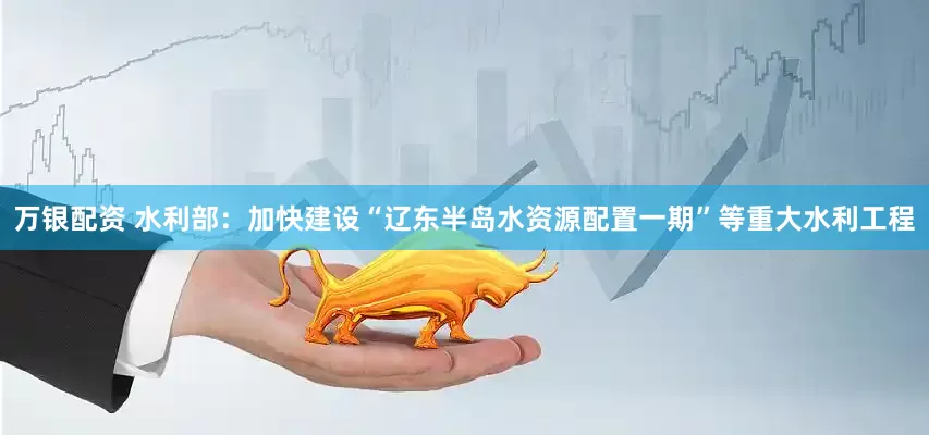 万银配资 水利部：加快建设“辽东半岛水资源配置一期”等重大水利工程