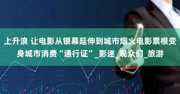 上升浪 让电影从银幕延伸到城市烟火电影票根变身城市消费“通行证”_影迷_观众们_旅游