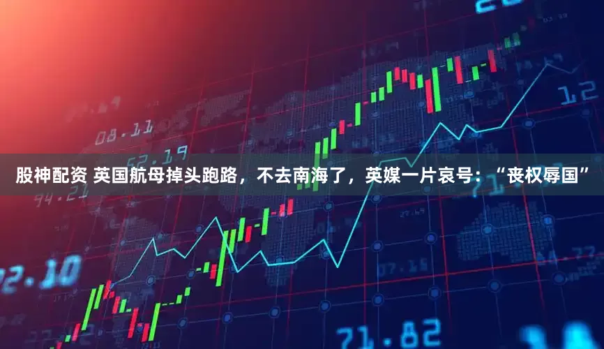股神配资 英国航母掉头跑路，不去南海了，英媒一片哀号：“丧权辱国”