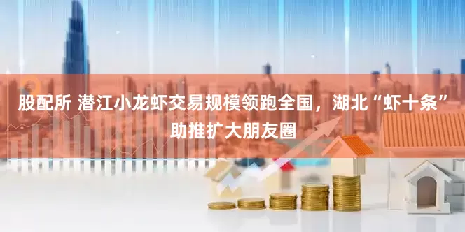 股配所 潜江小龙虾交易规模领跑全国，湖北“虾十条”助推扩大朋友圈