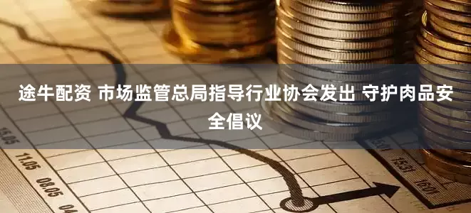 途牛配资 市场监管总局指导行业协会发出 守护肉品安全倡议