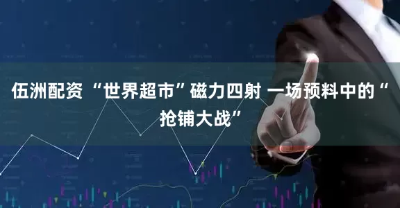 伍洲配资 “世界超市”磁力四射 一场预料中的“抢铺大战”
