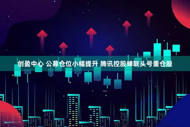 创盈中心 公募仓位小幅提升 腾讯控股蝉联头号重仓股
