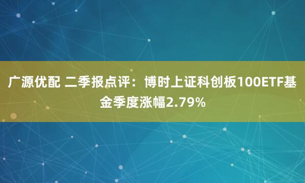 广源优配 二季报点评：博时上证科创板100ETF基金季度涨幅2.79%