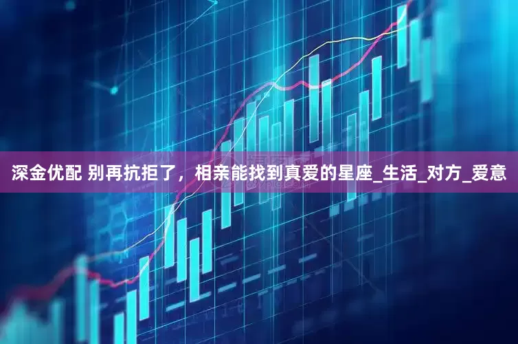 深金优配 别再抗拒了，相亲能找到真爱的星座_生活_对方_爱意