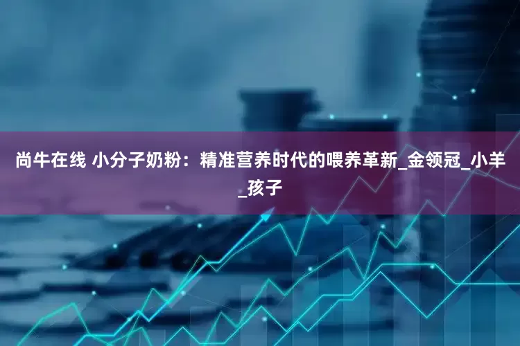 尚牛在线 小分子奶粉：精准营养时代的喂养革新_金领冠_小羊_孩子