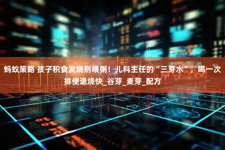 蚂蚁策略 孩子积食发烧别喂粥！儿科主任的“三芽水”，喝一次排便退烧快_谷芽_麦芽_配方