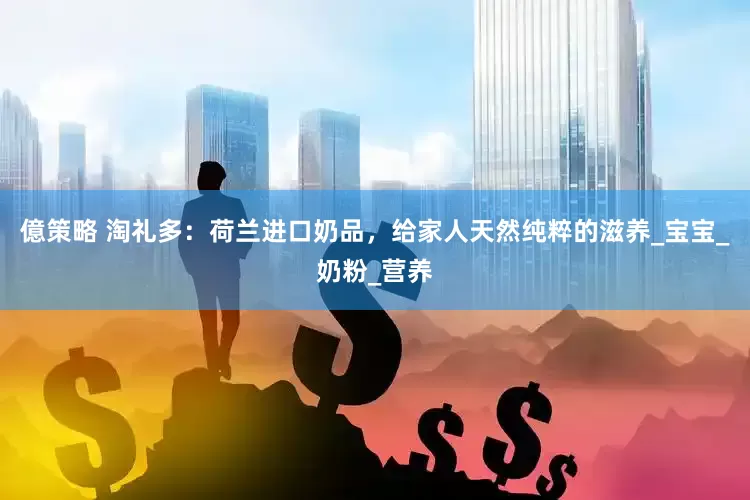 億策略 淘礼多：荷兰进口奶品，给家人天然纯粹的滋养_宝宝_奶粉_营养