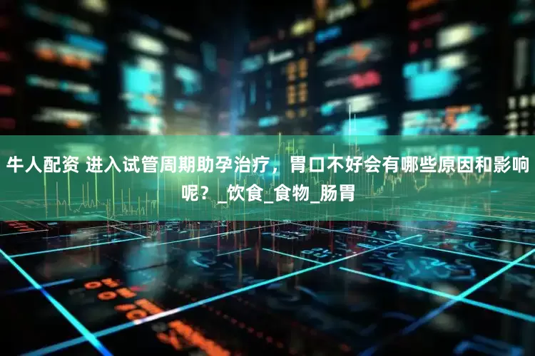 牛人配资 进入试管周期助孕治疗，胃口不好会有哪些原因和影响呢？_饮食_食物_肠胃