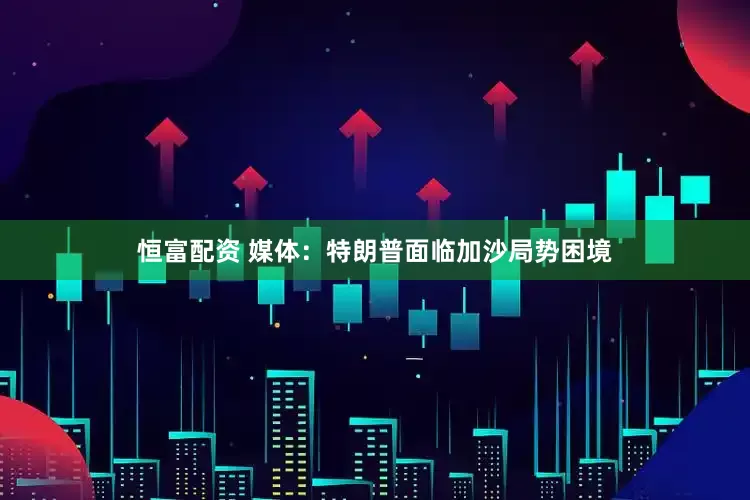恒富配资 媒体：特朗普面临加沙局势困境