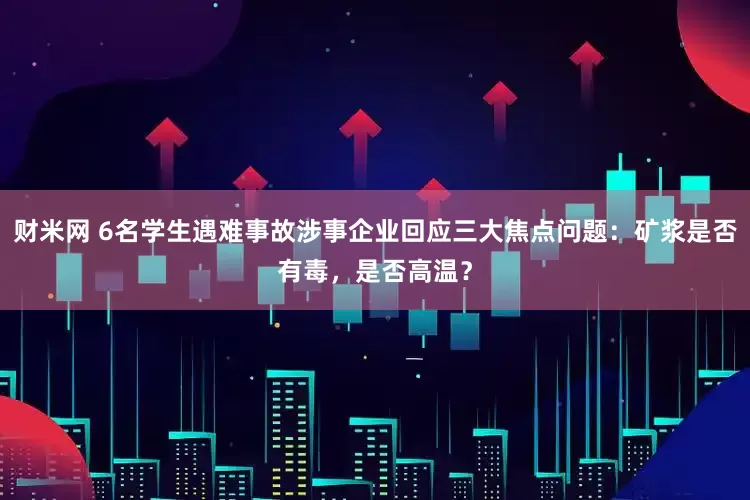 财米网 6名学生遇难事故涉事企业回应三大焦点问题：矿浆是否有毒，是否高温？
