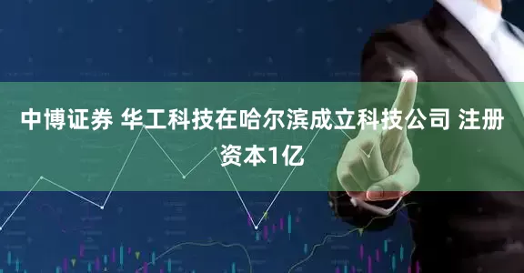 中博证券 华工科技在哈尔滨成立科技公司 注册资本1亿