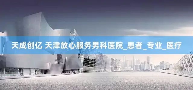 天成创亿 天津放心服务男科医院_患者_专业_医疗