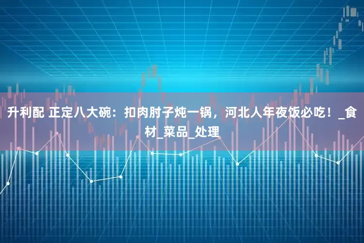 升利配 正定八大碗：扣肉肘子炖一锅，河北人年夜饭必吃！_食材_菜品_处理