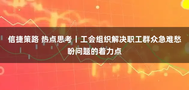 信捷策路 热点思考丨工会组织解决职工群众急难愁盼问题的着力点