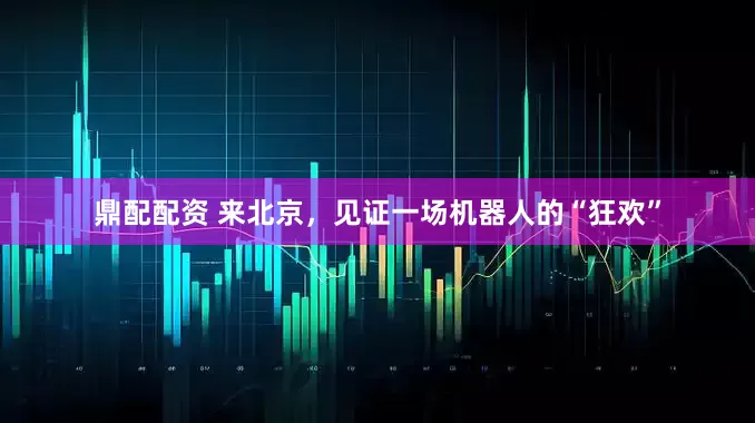 鼎配配资 来北京，见证一场机器人的“狂欢”