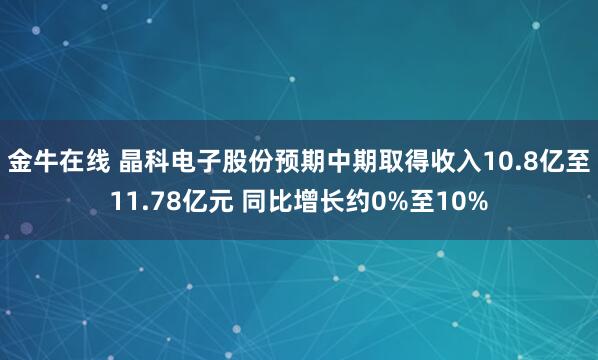 金牛在线 晶科电子股份预期中期取得收入10.8亿至11.78亿元 同比增长约0%至10%