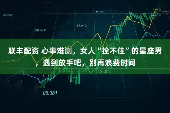 联丰配资 心事难测，女人“拴不住”的星座男，遇到放手吧，别再浪费时间