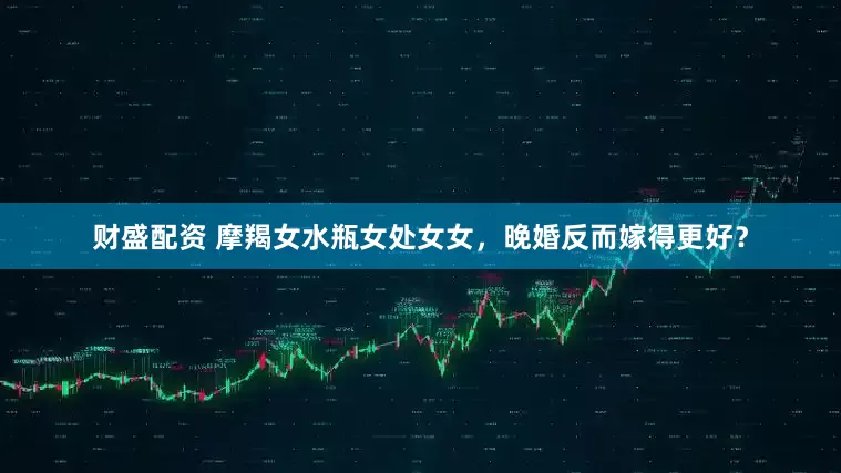 财盛配资 摩羯女水瓶女处女女，晚婚反而嫁得更好？
