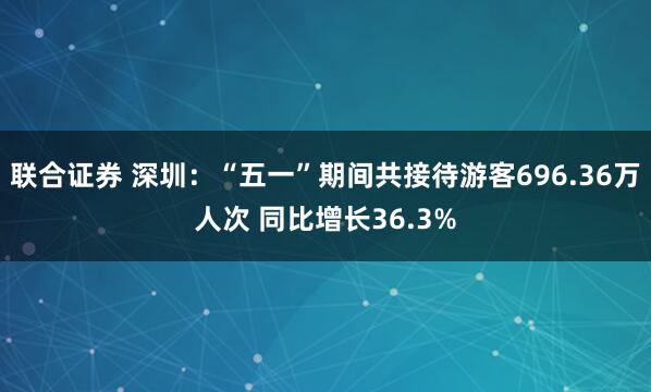 联合证券 深圳：“五一”期间共接待游客696.36万人次 同比增长36.3%
