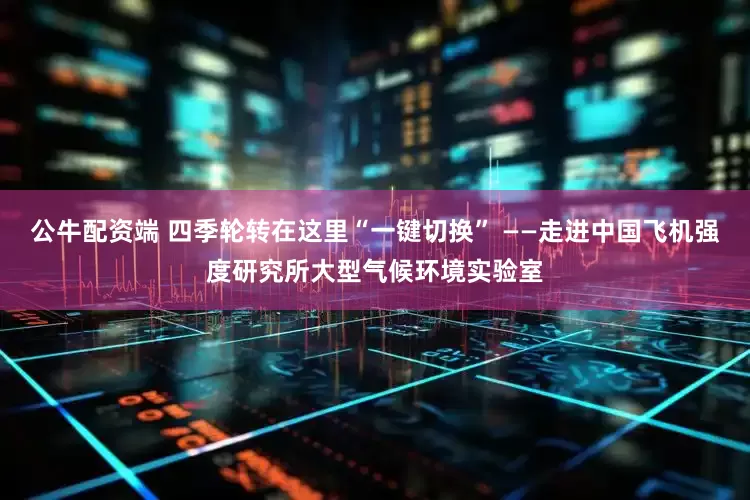 公牛配资端 四季轮转在这里“一键切换” ——走进中国飞机强度研究所大型气候环境实验室
