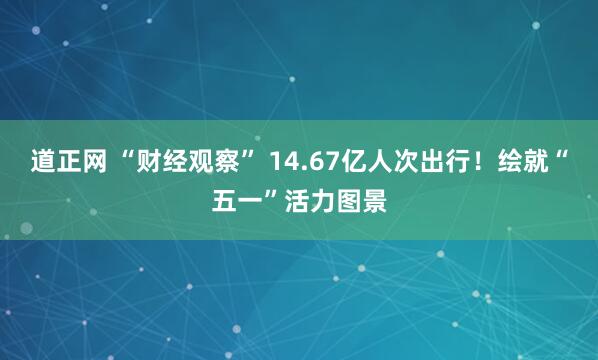 道正网 “财经观察” 14.67亿人次出行！绘就“五一”活力图景