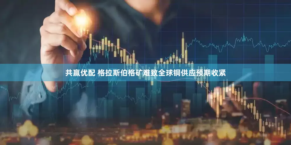 共赢优配 格拉斯伯格矿难致全球铜供应预期收紧