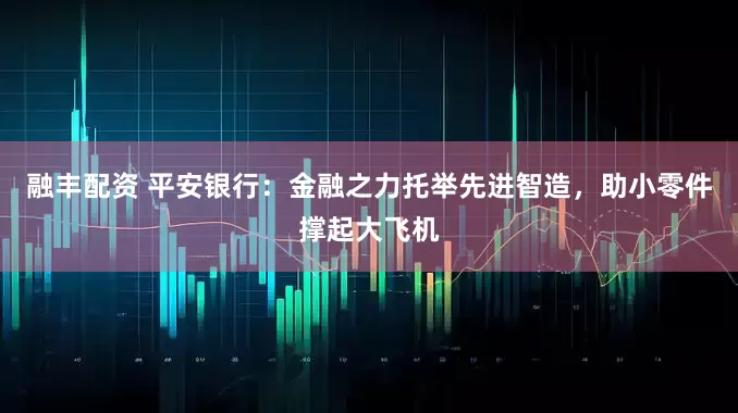 融丰配资 平安银行:金融之力托举先进智造,助小零件撑起大飞机