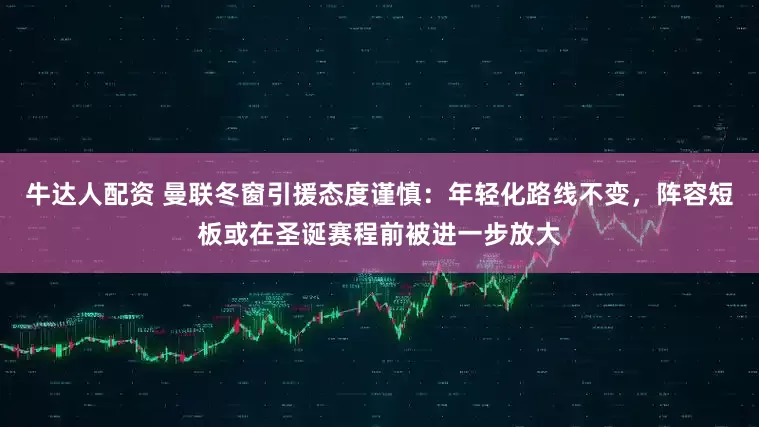 牛达人配资 曼联冬窗引援态度谨慎：年轻化路线不变，阵容短板或在圣诞赛程前被进一步放大