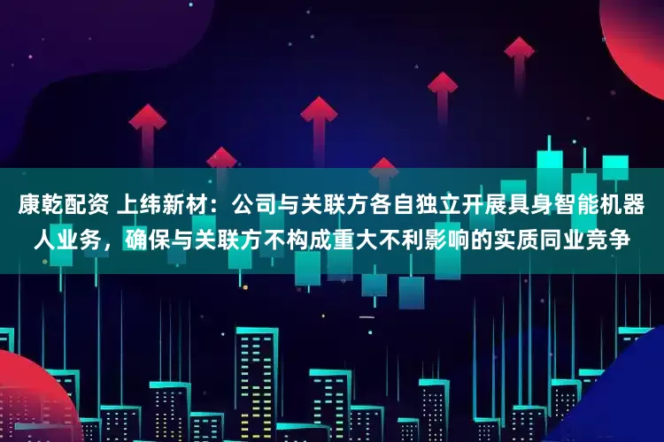康乾配资 上纬新材：公司与关联方各自独立开展具身智能机器人业务，确保与关联方不构成重大不利影响的实质同业竞争