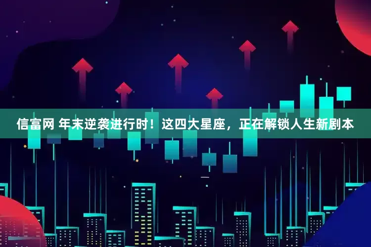 信富网 年末逆袭进行时！这四大星座，正在解锁人生新剧本