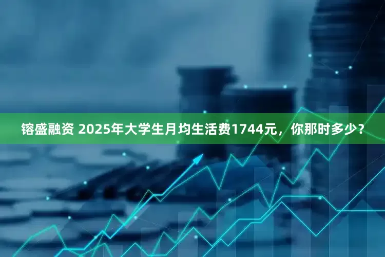 镕盛融资 2025年大学生月均生活费1744元，你那时多少？